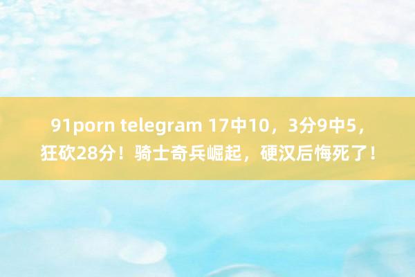 91porn telegram 17中10，3分9中5，狂砍28分！骑士奇兵崛起，硬汉后悔死了！