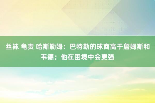 丝袜 龟责 哈斯勒姆：巴特勒的球商高于詹姆斯和韦德；他在困境中会更强