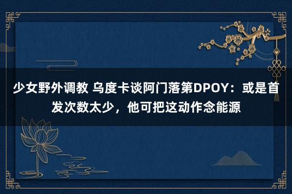 少女野外调教 乌度卡谈阿门落第DPOY：或是首发次数太少，他可把这动作念能源