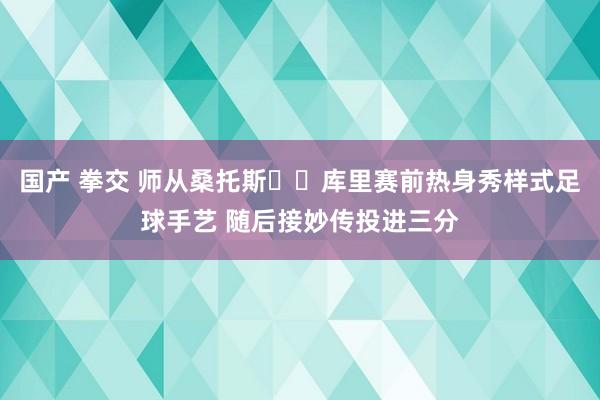 国产 拳交 师从桑托斯⚽️库里赛前热身秀样式足球手艺 随后接妙传投进三分
