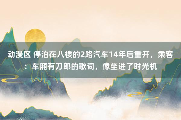 动漫区 停泊在八楼的2路汽车14年后重开，乘客：车厢有刀郎的歌词，像坐进了时光机