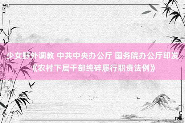 少女野外调教 中共中央办公厅 国务院办公厅印发《农村下层干部纯碎履行职责法例》