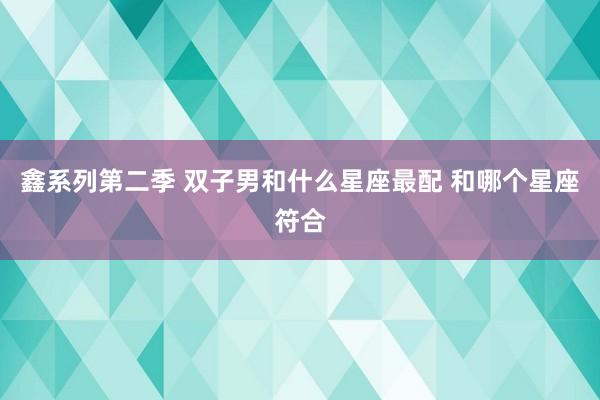 鑫系列第二季 双子男和什么星座最配 和哪个星座符合