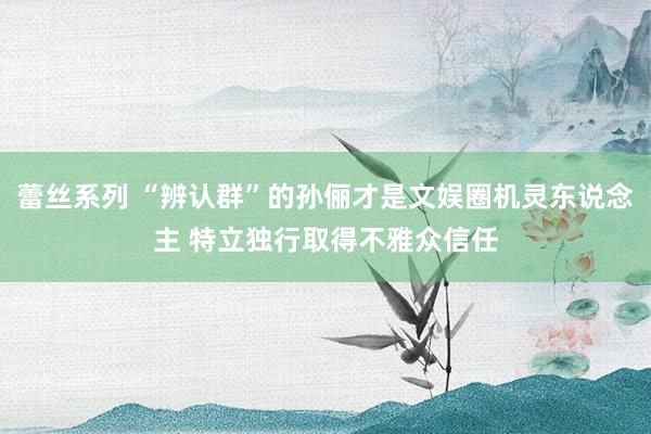 蕾丝系列 “辨认群”的孙俪才是文娱圈机灵东说念主 特立独行取得不雅众信任