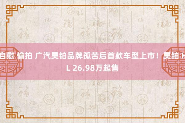 自慰 偷拍 广汽昊铂品牌孤苦后首款车型上市！昊铂 HL 26.98万起售