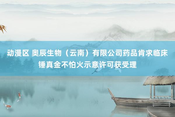 动漫区 奥辰生物（云南）有限公司药品肯求临床锤真金不怕火示意许可获受理