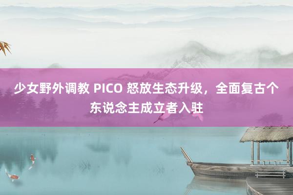 少女野外调教 PICO 怒放生态升级，全面复古个东说念主成立者入驻