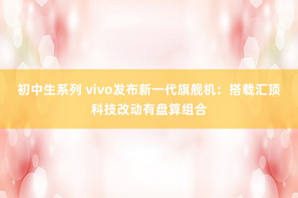 初中生系列 vivo发布新一代旗舰机：搭载汇顶科技改动有盘算组合
