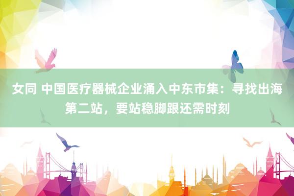女同 中国医疗器械企业涌入中东市集：寻找出海第二站，要站稳脚跟还需时刻