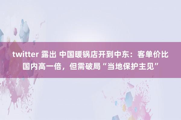 twitter 露出 中国暖锅店开到中东：客单价比国内高一倍，但需破局“当地保护主见”