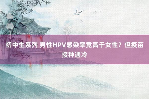 初中生系列 男性HPV感染率竟高于女性？但疫苗接种遇冷