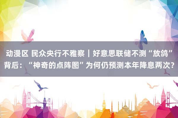 动漫区 民众央行不雅察｜好意思联储不测“放鸽”背后：“神奇的点阵图”为何仍预测本年降息两次？