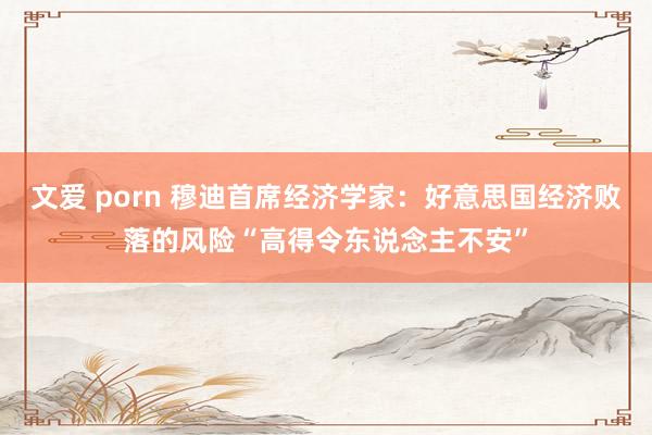 文爱 porn 穆迪首席经济学家：好意思国经济败落的风险“高得令东说念主不安”