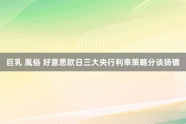 巨乳 風俗 好意思欧日三大央行利率策略分谈扬镳