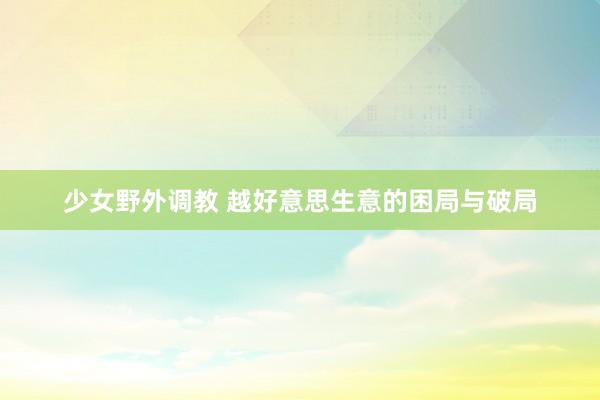 少女野外调教 越好意思生意的困局与破局