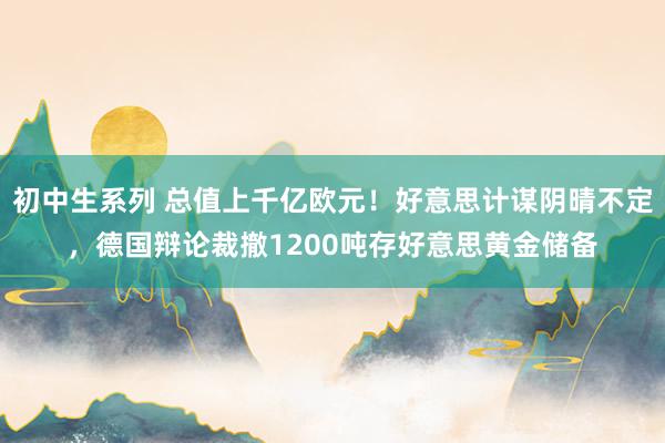初中生系列 总值上千亿欧元！好意思计谋阴晴不定，德国辩论裁撤1200吨存好意思黄金储备