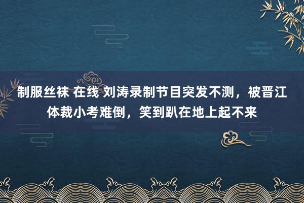 制服丝袜 在线 刘涛录制节目突发不测，被晋江体裁小考难倒，笑到趴在地上起不来