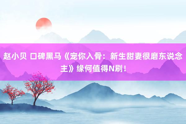 赵小贝 口碑黑马《宠你入骨：新生甜妻很磨东说念主》缘何值得N刷！
