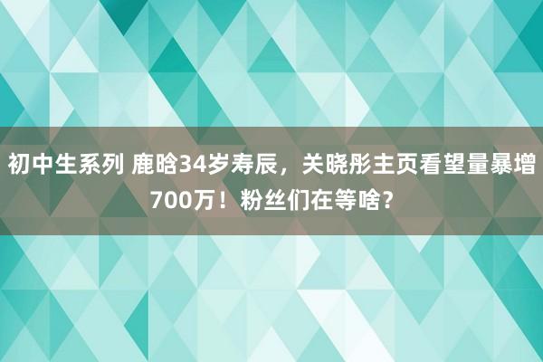 初中生系列 鹿晗34岁寿辰，关晓彤主页看望量暴增700万！粉丝们在等啥？