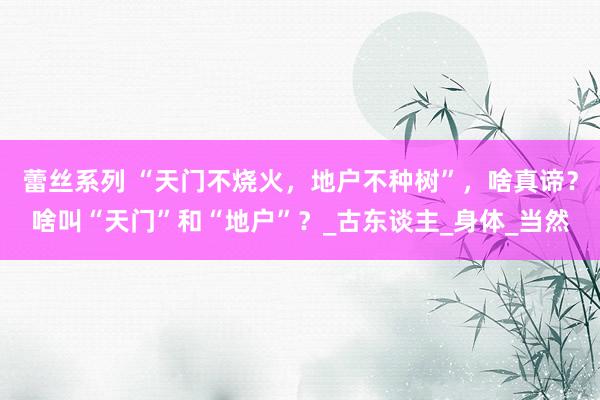 蕾丝系列 “天门不烧火，地户不种树”，啥真谛？啥叫“天门”和“地户”？_古东谈主_身体_当然