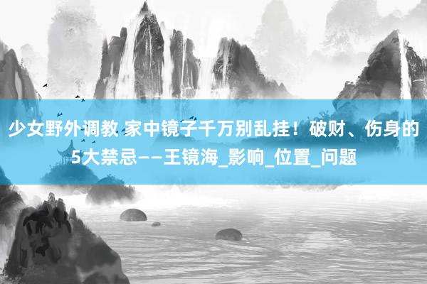 少女野外调教 家中镜子千万别乱挂！破财、伤身的5大禁忌——王镜海_影响_位置_问题