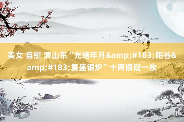 美女 自慰 清山东“光绪年月&#183;阳谷&#183;复盛银炉”十两银锭一枚