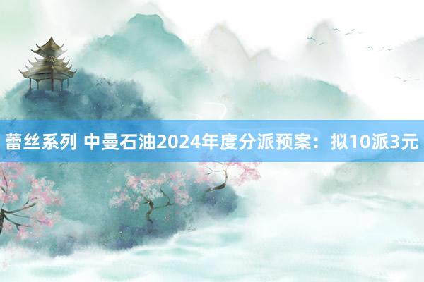 蕾丝系列 中曼石油2024年度分派预案：拟10派3元