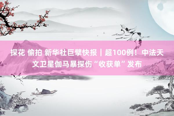 探花 偷拍 新华社巨擘快报｜超100例！中法天文卫星伽马暴探伤“收获单”发布