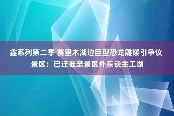 鑫系列第二季 赛里木湖边巨型恐龙雕镂引争议 景区：已迁徙至景区外东谈主工湖