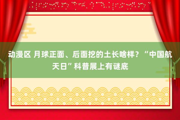 动漫区 月球正面、后面挖的土长啥样？“中国航天日”科普展上有谜底
