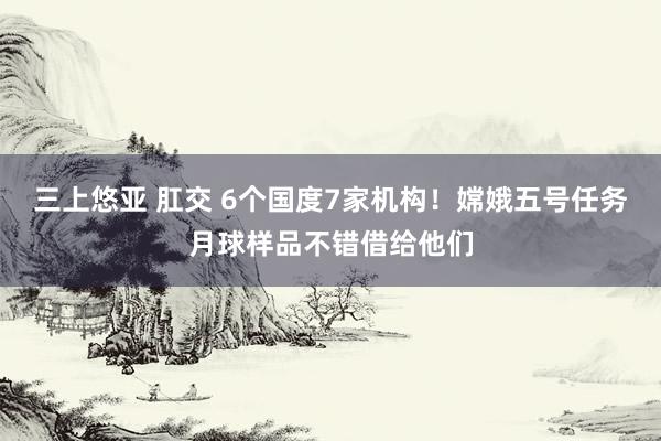 三上悠亚 肛交 6个国度7家机构！嫦娥五号任务月球样品不错借给他们
