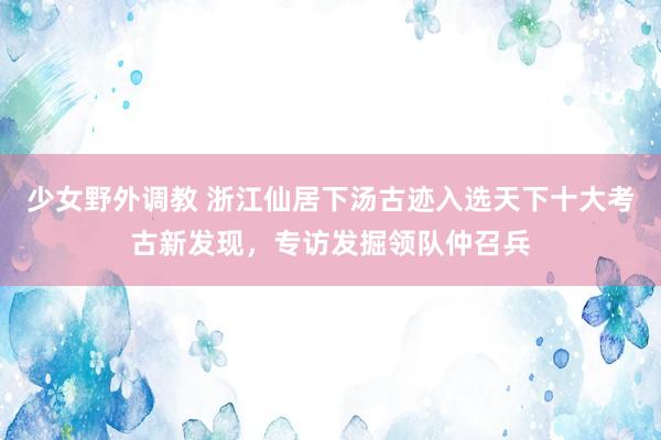 少女野外调教 浙江仙居下汤古迹入选天下十大考古新发现，专访发掘领队仲召兵