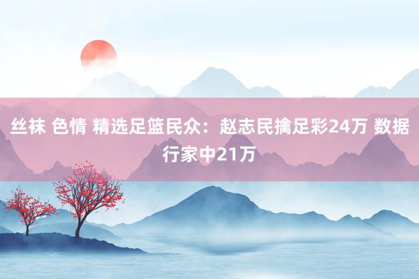 丝袜 色情 精选足篮民众：赵志民擒足彩24万 数据行家中21万