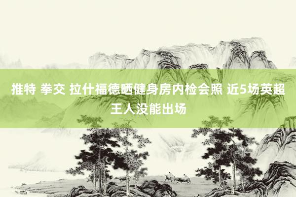 推特 拳交 拉什福德晒健身房内检会照 近5场英超王人没能出场