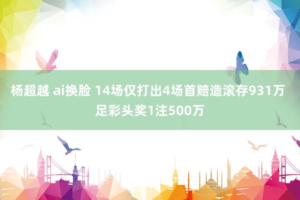 杨超越 ai换脸 14场仅打出4场首赔造滚存931万 足彩头奖1注500万