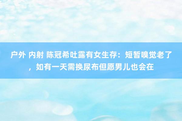 户外 内射 陈冠希吐露有女生存：短暂嗅觉老了，如有一天需换尿布但愿男儿也会在