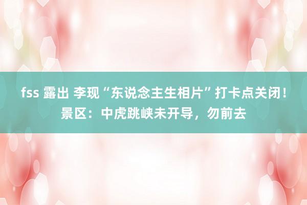 fss 露出 李现“东说念主生相片”打卡点关闭！景区：中虎跳峡未开导，勿前去