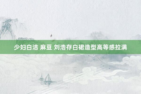 少妇白洁 麻豆 刘浩存白裙造型高等感拉满
