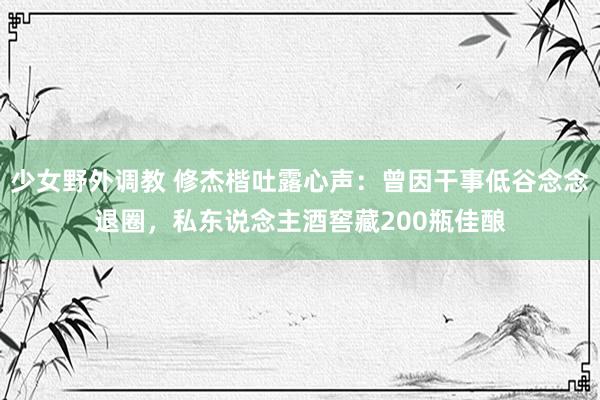 少女野外调教 修杰楷吐露心声：曾因干事低谷念念退圈，私东说念主酒窖藏200瓶佳酿