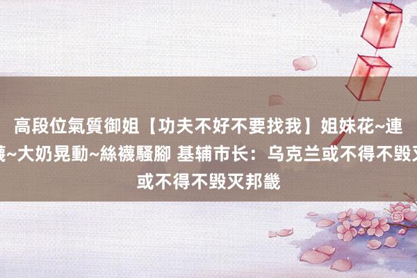 高段位氣質御姐【功夫不好不要找我】姐妹花~連體絲襪~大奶晃動~絲襪騷腳 基辅市长：乌克兰或不得不毁灭邦畿