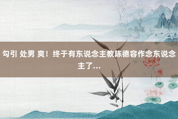 勾引 处男 爽！终于有东说念主教陈德容作念东说念主了...