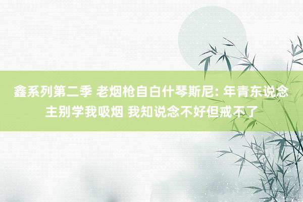 鑫系列第二季 老烟枪自白什琴斯尼: 年青东说念主别学我吸烟 我知说念不好但戒不了