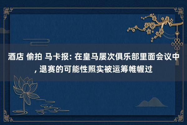 酒店 偷拍 马卡报: 在皇马屡次俱乐部里面会议中， 退赛的可能性照实被运筹帷幄过