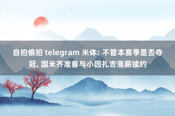 自拍偷拍 telegram 米体: 不管本赛季是否夺冠， 国米齐准备与小因扎吉涨薪续约