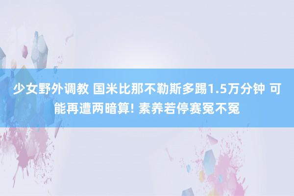 少女野外调教 国米比那不勒斯多踢1.5万分钟 可能再遭两暗算! 素养若停赛冤不冤