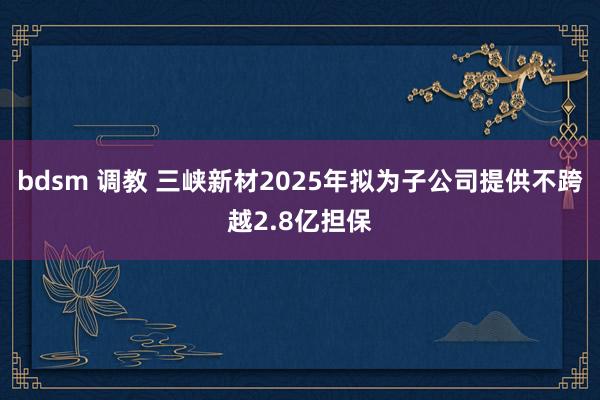 bdsm 调教 三峡新材2025年拟为子公司提供不跨越2.8亿担保
