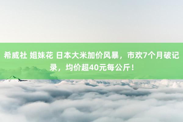 希威社 姐妹花 日本大米加价风暴，市欢7个月破记录，均价超40元每公斤！