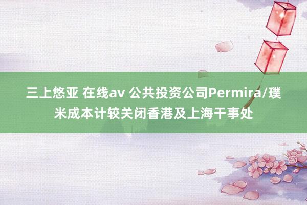 三上悠亚 在线av 公共投资公司Permira/璞米成本计较关闭香港及上海干事处