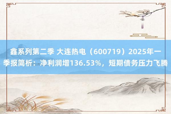鑫系列第二季 大连热电（600719）2025年一季报简析：净利润增136.53%，短期债务压力飞腾