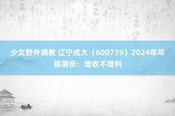 少女野外调教 辽宁成大（600739）2024年年报简析：增收不增利